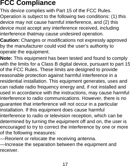 17 FCC Compliance This device complies with Part 15 of the FCC Rules. Operation is subject to the following two conditions: (1) this device may not cause harmful interference, and (2) this device must accept any interference received, including interference thatmay cause undesired operation. Caution: Changes or modifications not expressly approved by the manufacturer could void the user’s authority to operate the equipment. Note: This equipment has been tested and found to comply with the limits for a Class B digital device, pursuant to part 15 of the FCC Rules. These limits are designed to provide reasonable protection against harmful interference in a residential installation. This equipment generates, uses and can radiate radio frequency energy and, if not installed and used in accordance with the instructions, may cause harmful interference to radio communications. However, there is no guarantee that interference will not occur in a particular installation. If this equipment does cause harmful interference to radio or television reception, which can be determined by turning the equipment off and on, the user is encouraged to try to correct the interference by one or more of the following measures: —Reorient or relocate the receiving antenna. —Increase the separation between the equipment and receiver. 