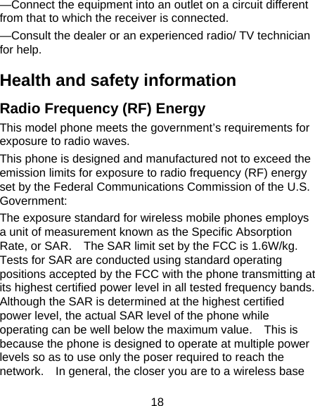 18 —Connect the equipment into an outlet on a circuit different from that to which the receiver is connected. —Consult the dealer or an experienced radio/ TV technician for help. Health and safety information Radio Frequency (RF) Energy This model phone meets the government’s requirements for exposure to radio waves. This phone is designed and manufactured not to exceed the emission limits for exposure to radio frequency (RF) energy set by the Federal Communications Commission of the U.S. Government: The exposure standard for wireless mobile phones employs a unit of measurement known as the Specific Absorption Rate, or SAR.    The SAR limit set by the FCC is 1.6W/kg. Tests for SAR are conducted using standard operating positions accepted by the FCC with the phone transmitting at its highest certified power level in all tested frequency bands.   Although the SAR is determined at the highest certified power level, the actual SAR level of the phone while operating can be well below the maximum value.    This is because the phone is designed to operate at multiple power levels so as to use only the poser required to reach the network.    In general, the closer you are to a wireless base 