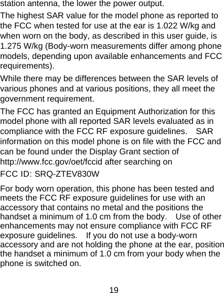 19 station antenna, the lower the power output. The highest SAR value for the model phone as reported to the FCC when tested for use at the ear is 1.022 W/kg and when worn on the body, as described in this user guide, is 1.275 W/kg (Body-worn measurements differ among phone models, depending upon available enhancements and FCC requirements). While there may be differences between the SAR levels of various phones and at various positions, they all meet the government requirement. The FCC has granted an Equipment Authorization for this model phone with all reported SAR levels evaluated as in compliance with the FCC RF exposure guidelines.    SAR information on this model phone is on file with the FCC and can be found under the Display Grant section of http://www.fcc.gov/oet/fccid after searching on   FCC ID: SRQ-ZTEV830W For body worn operation, this phone has been tested and meets the FCC RF exposure guidelines for use with an accessory that contains no metal and the positions the handset a minimum of 1.0 cm from the body.    Use of other enhancements may not ensure compliance with FCC RF exposure guidelines.    If you do not use a body-worn accessory and are not holding the phone at the ear, position the handset a minimum of 1.0 cm from your body when the phone is switched on. 