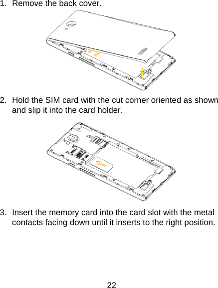 22 1.  Remove the back cover.  2.  Hold the SIM card with the cut corner oriented as shown and slip it into the card holder.    3.  Insert the memory card into the card slot with the metal contacts facing down until it inserts to the right position.   