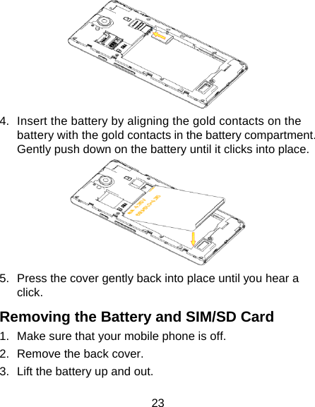 23  4.  Insert the battery by aligning the gold contacts on the battery with the gold contacts in the battery compartment. Gently push down on the battery until it clicks into place.  5.  Press the cover gently back into place until you hear a click. Removing the Battery and SIM/SD Card 1.  Make sure that your mobile phone is off. 2.  Remove the back cover. 3.  Lift the battery up and out. 