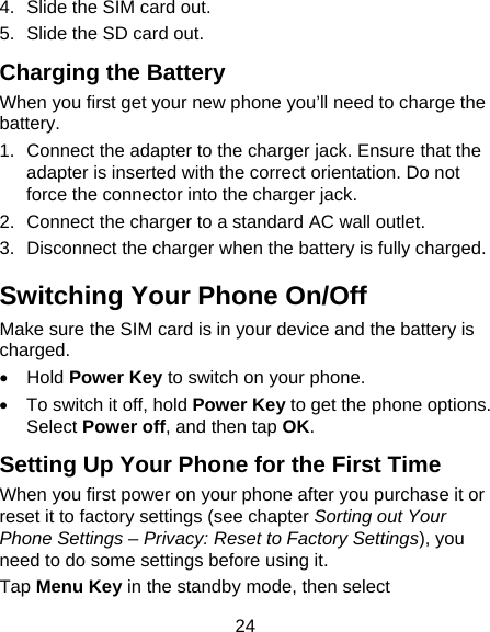 24 4.  Slide the SIM card out. 5.  Slide the SD card out. Charging the Battery When you first get your new phone you’ll need to charge the battery. 1.  Connect the adapter to the charger jack. Ensure that the adapter is inserted with the correct orientation. Do not force the connector into the charger jack. 2.  Connect the charger to a standard AC wall outlet. 3.  Disconnect the charger when the battery is fully charged. Switching Your Phone On/Off   Make sure the SIM card is in your device and the battery is charged.  • Hold Power Key to switch on your phone. •  To switch it off, hold Power Key to get the phone options. Select Power off, and then tap OK. Setting Up Your Phone for the First Time   When you first power on your phone after you purchase it or reset it to factory settings (see chapter Sorting out Your Phone Settings – Privacy: Reset to Factory Settings), you need to do some settings before using it. Tap Menu Key in the standby mode, then select 