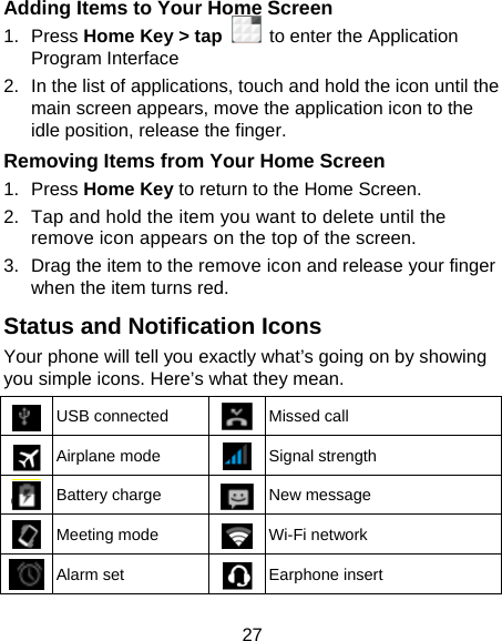27 Adding Items to Your Home Screen 1. Press Home Key &gt; tap   to enter the Application Program Interface 2.  In the list of applications, touch and hold the icon until the main screen appears, move the application icon to the idle position, release the finger.   Removing Items from Your Home Screen 1. Press Home Key to return to the Home Screen. 2.  Tap and hold the item you want to delete until the remove icon appears on the top of the screen. 3.  Drag the item to the remove icon and release your finger when the item turns red. Status and Notification Icons Your phone will tell you exactly what’s going on by showing you simple icons. Here’s what they mean.  USB connected  Missed call  Airplane mode  Signal strength  Battery charge  New message  Meeting mode  Wi-Fi network  Alarm set  Earphone insert 