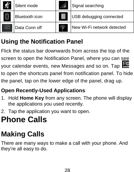 28  Silent mode  Signal searching  Bluetooth icon  USB debugging connected  Data Conn off  New Wi-Fi network detected  Using the Notification Panel                     Flick the status bar downwards from across the top of the screen to open the Notification Panel, where you can see your calendar events, new Messages and so on. Tap   to open the shortcuts panel from notification panel. To hide the panel, tap on the lower edge of the panel, drag up.    Open Recently-Used Applications 1. Hold Home Key from any screen. The phone will display the applications you used recently. 2.  Tap the application you want to open. Phone Calls Making Calls There are many ways to make a call with your phone. And they’re all easy to do. 