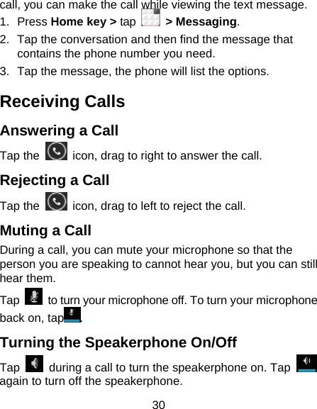 30 call, you can make the call while viewing the text message. 1. Press Home key &gt; tap   &gt; Messaging. 2.  Tap the conversation and then find the message that contains the phone number you need. 3.  Tap the message, the phone will list the options. Receiving Calls Answering a Call Tap the    icon, drag to right to answer the call. Rejecting a Call Tap the    icon, drag to left to reject the call. Muting a Call During a call, you can mute your microphone so that the person you are speaking to cannot hear you, but you can still hear them. Tap    to turn your microphone off. To turn your microphone back on, tap . Turning the Speakerphone On/Off Tap    during a call to turn the speakerphone on. Tap   again to turn off the speakerphone.   