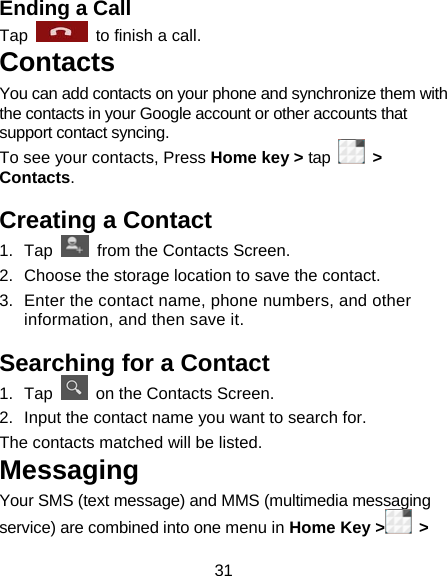 31 Ending a Call Tap    to finish a call.   Contacts You can add contacts on your phone and synchronize them with the contacts in your Google account or other accounts that support contact syncing. To see your contacts, Press Home key &gt; tap   &gt; Contacts.  Creating a Contact 1. Tap    from the Contacts Screen. 2.  Choose the storage location to save the contact. 3.  Enter the contact name, phone numbers, and other information, and then save it.   Searching for a Contact 1. Tap    on the Contacts Screen. 2.  Input the contact name you want to search for. The contacts matched will be listed. Messaging Your SMS (text message) and MMS (multimedia messaging service) are combined into one menu in Home Key &gt;  &gt; 