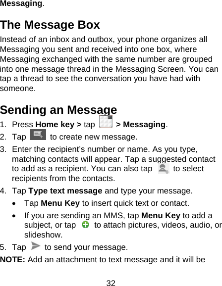 32 Messaging. The Message Box Instead of an inbox and outbox, your phone organizes all Messaging you sent and received into one box, where Messaging exchanged with the same number are grouped into one message thread in the Messaging Screen. You can tap a thread to see the conversation you have had with someone. Sending an Message 1. Press Home key &gt; tap  &gt; Messaging. 2. Tap   to create new message. 3.  Enter the recipient’s number or name. As you type, matching contacts will appear. Tap a suggested contact to add as a recipient. You can also tap          to select recipients from the contacts. 4. Tap Type text message and type your message. • Tap Menu Key to insert quick text or contact. •  If you are sending an MMS, tap Menu Key to add a subject, or tap    to attach pictures, videos, audio, or slideshow. 5. Tap    to send your message. NOTE: Add an attachment to text message and it will be 