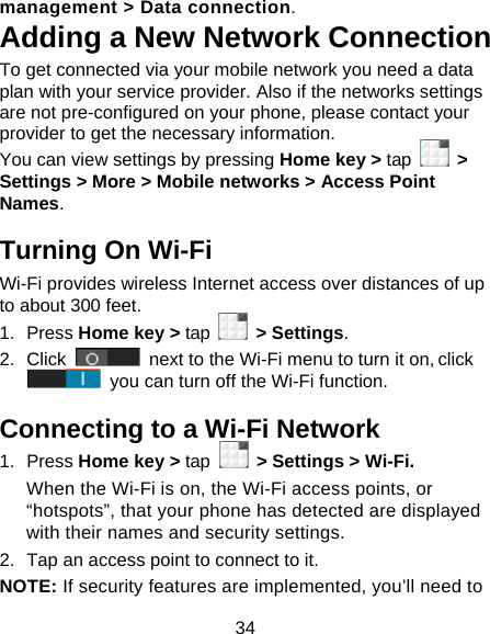34 management &gt; Data connection.  Adding a New Network Connection To get connected via your mobile network you need a data plan with your service provider. Also if the networks settings are not pre-configured on your phone, please contact your provider to get the necessary information.   You can view settings by pressing Home key &gt; tap   &gt; Settings &gt; More &gt; Mobile networks &gt; Access Point Names. Turning On Wi-Fi   Wi-Fi provides wireless Internet access over distances of up to about 300 feet. 1. Press Home key &gt; tap   &gt; Settings. 2. Click   next to the Wi-Fi menu to turn it on, click  you can turn off the Wi-Fi function. Connecting to a Wi-Fi Network 1. Press Home key &gt; tap  &gt; Settings &gt; Wi-Fi. When the Wi-Fi is on, the Wi-Fi access points, or “hotspots”, that your phone has detected are displayed with their names and security settings. 2.  Tap an access point to connect to it. NOTE: If security features are implemented, you’ll need to 