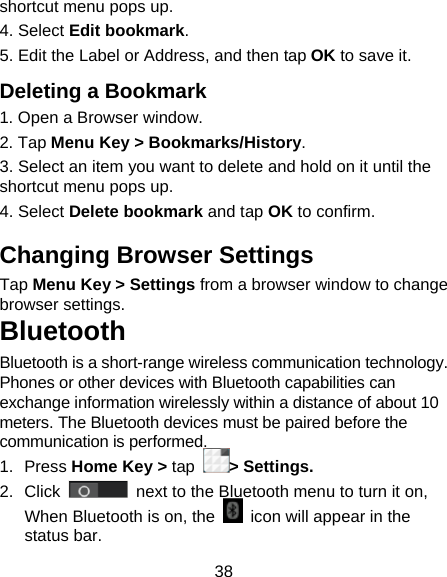 38 shortcut menu pops up. 4. Select Edit bookmark. 5. Edit the Label or Address, and then tap OK to save it. Deleting a Bookmark 1. Open a Browser window. 2. Tap Menu Key &gt; Bookmarks/History. 3. Select an item you want to delete and hold on it until the shortcut menu pops up. 4. Select Delete bookmark and tap OK to confirm. Changing Browser Settings Tap Menu Key &gt; Settings from a browser window to change browser settings. Bluetooth Bluetooth is a short-range wireless communication technology. Phones or other devices with Bluetooth capabilities can exchange information wirelessly within a distance of about 10 meters. The Bluetooth devices must be paired before the communication is performed. 1. Press Home Key &gt; tap &gt; Settings. 2. Click   next to the Bluetooth menu to turn it on,   When Bluetooth is on, the    icon will appear in the status bar. 