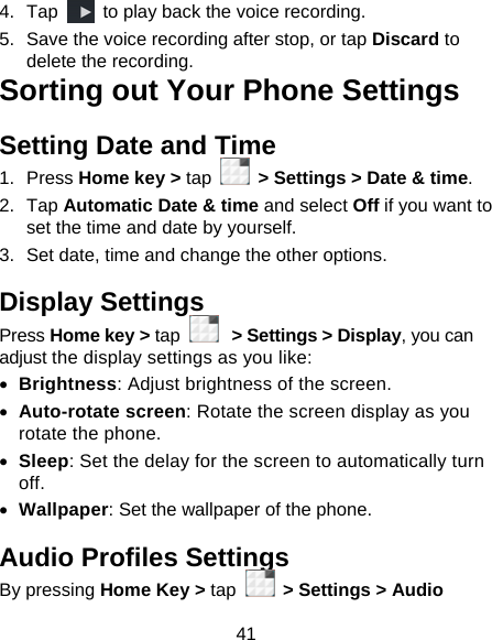 41 4. Tap    to play back the voice recording. 5.  Save the voice recording after stop, or tap Discard to delete the recording. Sorting out Your Phone Settings Setting Date and Time 1. Press Home key &gt; tap    &gt; Settings &gt; Date &amp; time. 2. Tap Automatic Date &amp; time and select Off if you want to set the time and date by yourself. 3.  Set date, time and change the other options. Display Settings Press Home key &gt; tap   &gt; Settings &gt; Display, you can adjust the display settings as you like: • Brightness: Adjust brightness of the screen. • Auto-rotate screen: Rotate the screen display as you rotate the phone. • Sleep: Set the delay for the screen to automatically turn off. • Wallpaper: Set the wallpaper of the phone. Audio Profiles Settings By pressing Home Key &gt; tap   &gt; Settings &gt; Audio 