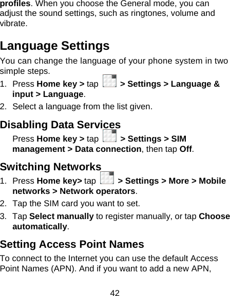 42 profiles. When you choose the General mode, you can adjust the sound settings, such as ringtones, volume and vibrate. Language Settings You can change the language of your phone system in two simple steps. 1. Press Home key &gt; tap   &gt; Settings &gt; Language &amp; input &gt; Language. 2.  Select a language from the list given. Disabling Data Services Press Home key &gt; tap   &gt; Settings &gt; SIM management &gt; Data connection, then tap Off. Switching Networks 1. Press Home key&gt; tap   &gt; Settings &gt; More &gt; Mobile networks &gt; Network operators.  2.  Tap the SIM card you want to set. 3. Tap Select manually to register manually, or tap Choose automatically. Setting Access Point Names To connect to the Internet you can use the default Access Point Names (APN). And if you want to add a new APN, 