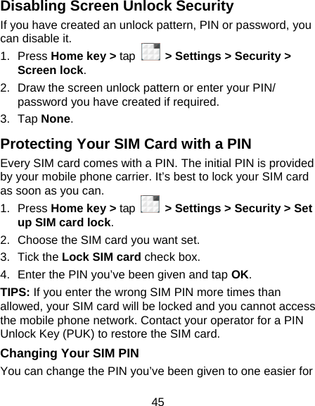 45 Disabling Screen Unlock Security If you have created an unlock pattern, PIN or password, you can disable it. 1. Press Home key &gt; tap   &gt; Settings &gt; Security &gt; Screen lock. 2.  Draw the screen unlock pattern or enter your PIN/ password you have created if required. 3. Tap None. Protecting Your SIM Card with a PIN Every SIM card comes with a PIN. The initial PIN is provided by your mobile phone carrier. It’s best to lock your SIM card as soon as you can. 1. Press Home key &gt; tap    &gt; Settings &gt; Security &gt; Set up SIM card lock. 2.  Choose the SIM card you want set. 3. Tick the Lock SIM card check box. 4.  Enter the PIN you’ve been given and tap OK. TIPS: If you enter the wrong SIM PIN more times than allowed, your SIM card will be locked and you cannot access the mobile phone network. Contact your operator for a PIN Unlock Key (PUK) to restore the SIM card. Changing Your SIM PIN You can change the PIN you’ve been given to one easier for 