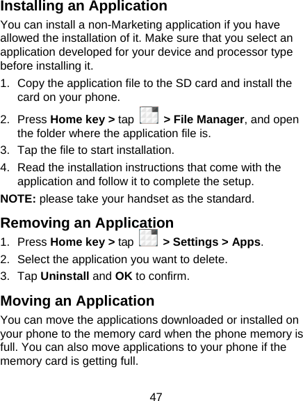 47 Installing an Application You can install a non-Marketing application if you have allowed the installation of it. Make sure that you select an application developed for your device and processor type before installing it. 1.  Copy the application file to the SD card and install the card on your phone. 2. Press Home key &gt; tap   &gt; File Manager, and open the folder where the application file is. 3.  Tap the file to start installation. 4.  Read the installation instructions that come with the application and follow it to complete the setup. NOTE: please take your handset as the standard. Removing an Application 1. Press Home key &gt; tap    &gt; Settings &gt; Apps. 2.  Select the application you want to delete. 3. Tap Uninstall and OK to confirm. Moving an Application You can move the applications downloaded or installed on your phone to the memory card when the phone memory is full. You can also move applications to your phone if the memory card is getting full. 
