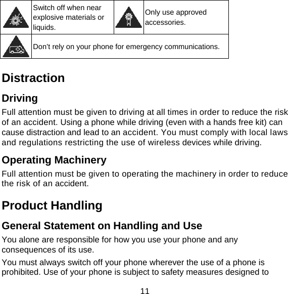 11  Switch off when near explosive materials or liquids. Only use approved accessories.  Don’t rely on your phone for emergency communications.  Distraction Driving Full attention must be given to driving at all times in order to reduce the risk of an accident. Using a phone while driving (even with a hands free kit) can cause distraction and lead to an accident. You must comply with local laws and regulations restricting the use of wireless devices while driving. Operating Machinery Full attention must be given to operating the machinery in order to reduce the risk of an accident. Product Handling General Statement on Handling and Use You alone are responsible for how you use your phone and any consequences of its use. You must always switch off your phone wherever the use of a phone is prohibited. Use of your phone is subject to safety measures designed to 