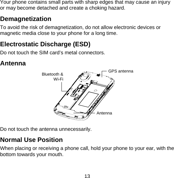 13 Your phone contains small parts with sharp edges that may cause an injury or may become detached and create a choking hazard. Demagnetization To avoid the risk of demagnetization, do not allow electronic devices or magnetic media close to your phone for a long time. Electrostatic Discharge (ESD) Do not touch the SIM card’s metal connectors. Antenna  Do not touch the antenna unnecessarily. Normal Use Position When placing or receiving a phone call, hold your phone to your ear, with the bottom towards your mouth. GPS antennaBluetooth &amp;Wi-Fi Antenna 