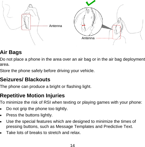 14           Air Bags Do not place a phone in the area over an air bag or in the air bag deployment area. Store the phone safely before driving your vehicle. Seizures/ Blackouts The phone can produce a bright or flashing light. Repetitive Motion Injuries To minimize the risk of RSI when texting or playing games with your phone:  Do not grip the phone too tightly.  Press the buttons lightly.  Use the special features which are designed to minimize the times of pressing buttons, such as Message Templates and Predictive Text.  Take lots of breaks to stretch and relax. Antenna Antenna