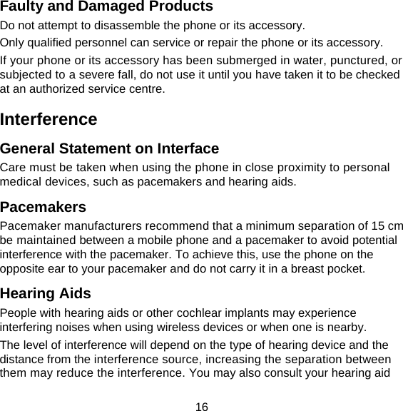16 Faulty and Damaged Products Do not attempt to disassemble the phone or its accessory. Only qualified personnel can service or repair the phone or its accessory. If your phone or its accessory has been submerged in water, punctured, or subjected to a severe fall, do not use it until you have taken it to be checked at an authorized service centre. Interference  General Statement on Interface Care must be taken when using the phone in close proximity to personal medical devices, such as pacemakers and hearing aids. Pacemakers Pacemaker manufacturers recommend that a minimum separation of 15 cm be maintained between a mobile phone and a pacemaker to avoid potential interference with the pacemaker. To achieve this, use the phone on the opposite ear to your pacemaker and do not carry it in a breast pocket. Hearing Aids People with hearing aids or other cochlear implants may experience interfering noises when using wireless devices or when one is nearby. The level of interference will depend on the type of hearing device and the distance from the interference source, increasing the separation between them may reduce the interference. You may also consult your hearing aid 