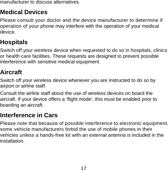 17 manufacturer to discuss alternatives. Medical Devices Please consult your doctor and the device manufacturer to determine if operation of your phone may interfere with the operation of your medical device. Hospitals Switch off your wireless device when requested to do so in hospitals, clinics or health care facilities. These requests are designed to prevent possible interference with sensitive medical equipment. Aircraft Switch off your wireless device whenever you are instructed to do so by airport or airline staff. Consult the airline staff about the use of wireless devices on board the aircraft. If your device offers a ‘flight mode’, this must be enabled prior to boarding an aircraft. Interference in Cars Please note that because of possible interference to electronic equipment, some vehicle manufacturers forbid the use of mobile phones in their vehicles unless a hands-free kit with an external antenna is included in the installation. 