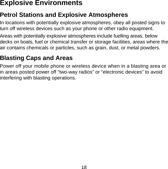 18 Explosive Environments Petrol Stations and Explosive Atmospheres In locations with potentially explosive atmospheres, obey all posted signs to turn off wireless devices such as your phone or other radio equipment. Areas with potentially explosive atmospheres include fuelling areas, below decks on boats, fuel or chemical transfer or storage facilities, areas where the air contains chemicals or particles, such as grain, dust, or metal powders. Blasting Caps and Areas Power off your mobile phone or wireless device when in a blasting area or in areas posted power off “two-way radios” or “electronic devices” to avoid interfering with blasting operations. 