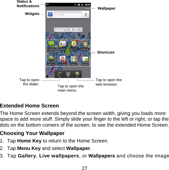 27               Extended Home Screen The Home Screen extends beyond the screen width, giving you loads more space to add more stuff. Simply slide your finger to the left or right, or tap the dots on the bottom corners of the screen, to see the extended Home Screen.   Choosing Your Wallpaper     1. Tap Home Key to return to the Home Screen. 2. Tap Menu Key and select Wallpaper. 3. Tap Gallery, Live wallpapers, or Wallpapers and choose the image Status &amp; Notifications Widgets Tap to open the dialer.  Tap to open the main menu. Tap to open the web browser. Wallpaper Shortcuts