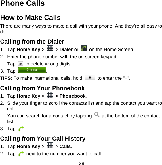 38 Phone Calls How to Make Calls There are many ways to make a call with your phone. And they’re all easy to do. Calling from the Dialer 1. Tap Home Key &gt;   &gt; Dialer or    on the Home Screen. 2.  Enter the phone number with the on-screen keypad. Tap    to delete wrong digits. 3. Tap  . TIPS: To make international calls, hold    to enter the “+”. Calling from Your Phonebook 1. Tap Home Key &gt;   &gt; Phonebook. 2.  Slide your finger to scroll the contacts list and tap the contact you want to call. You can search for a contact by tapping    at the bottom of the contact list. 3. Tap  . Calling from Your Call History 1. Tap Home Key &gt;   &gt; Calls. 2. Tap    next to the number you want to call. 