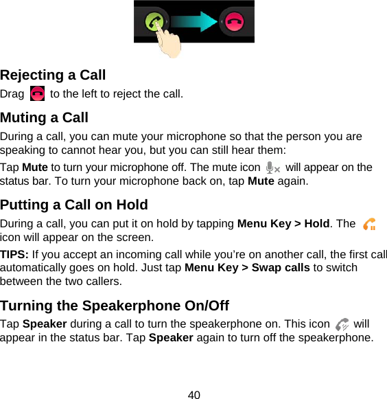 40  Rejecting a Call Drag    to the left to reject the call. Muting a Call During a call, you can mute your microphone so that the person you are speaking to cannot hear you, but you can still hear them: Tap Mute to turn your microphone off. The mute icon    will appear on the status bar. To turn your microphone back on, tap Mute again. Putting a Call on Hold During a call, you can put it on hold by tapping Menu Key &gt; Hold. The   icon will appear on the screen. TIPS: If you accept an incoming call while you’re on another call, the first call automatically goes on hold. Just tap Menu Key &gt; Swap calls to switch between the two callers. Turning the Speakerphone On/Off Tap Speaker during a call to turn the speakerphone on. This icon   will appear in the status bar. Tap Speaker again to turn off the speakerphone.   