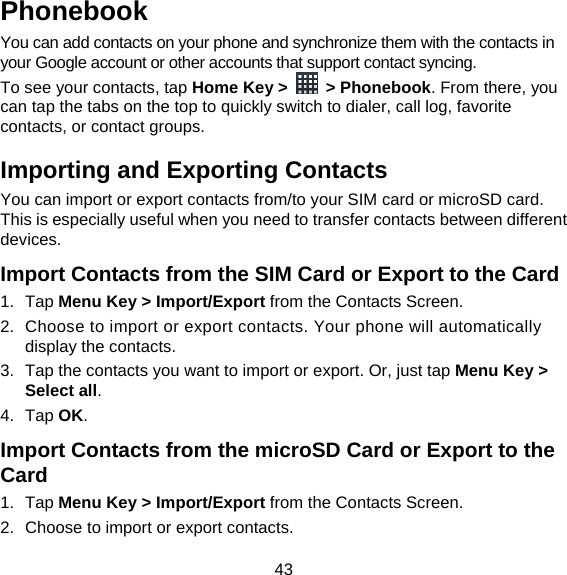 43 Phonebook You can add contacts on your phone and synchronize them with the contacts in your Google account or other accounts that support contact syncing. To see your contacts, tap Home Key &gt;   &gt; Phonebook. From there, you can tap the tabs on the top to quickly switch to dialer, call log, favorite contacts, or contact groups. Importing and Exporting Contacts You can import or export contacts from/to your SIM card or microSD card. This is especially useful when you need to transfer contacts between different devices. Import Contacts from the SIM Card or Export to the Card 1. Tap Menu Key &gt; Import/Export from the Contacts Screen. 2.  Choose to import or export contacts. Your phone will automatically display the contacts.   3.  Tap the contacts you want to import or export. Or, just tap Menu Key &gt; Select all. 4. Tap OK. Import Contacts from the microSD Card or Export to the Card 1. Tap Menu Key &gt; Import/Export from the Contacts Screen. 2.  Choose to import or export contacts.   