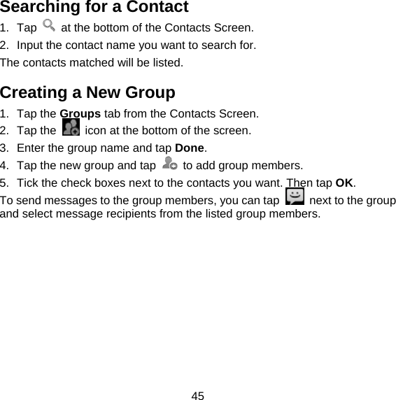 45 Searching for a Contact 1. Tap    at the bottom of the Contacts Screen. 2.  Input the contact name you want to search for. The contacts matched will be listed. Creating a New Group 1. Tap the Groups tab from the Contacts Screen. 2. Tap the    icon at the bottom of the screen. 3.  Enter the group name and tap Done. 4.  Tap the new group and tap    to add group members. 5.  Tick the check boxes next to the contacts you want. Then tap OK. To send messages to the group members, you can tap    next to the group and select message recipients from the listed group members. 