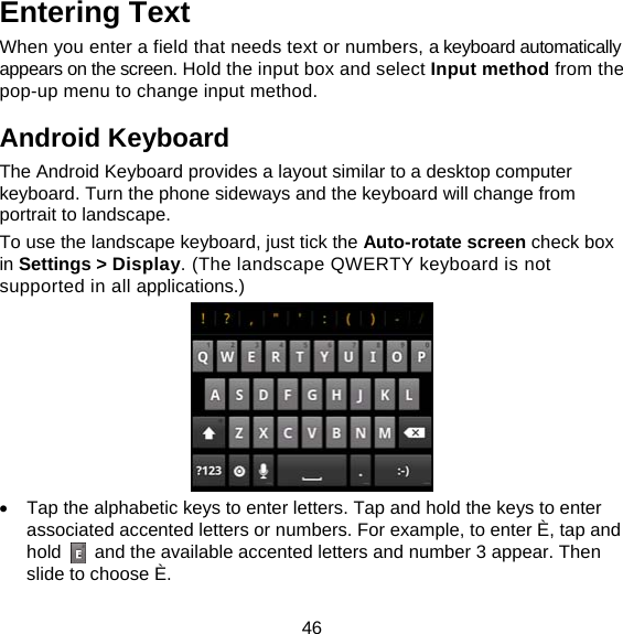 46 Entering Text When you enter a field that needs text or numbers, a keyboard automatically appears on the screen. Hold the input box and select Input method from the pop-up menu to change input method. Android Keyboard The Android Keyboard provides a layout similar to a desktop computer keyboard. Turn the phone sideways and the keyboard will change from portrait to landscape.   To use the landscape keyboard, just tick the Auto-rotate screen check box in Settings &gt; Display. (The landscape QWERTY keyboard is not supported in all applications.)    Tap the alphabetic keys to enter letters. Tap and hold the keys to enter associated accented letters or numbers. For example, to enter È, tap and hold    and the available accented letters and number 3 appear. Then slide to choose È. 