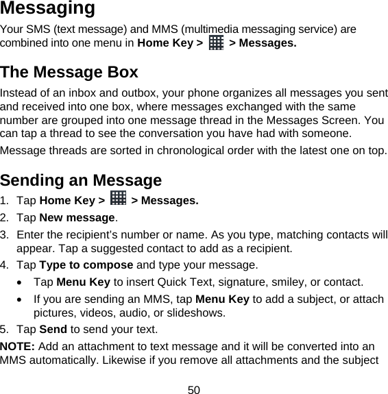 50 Messaging Your SMS (text message) and MMS (multimedia messaging service) are combined into one menu in Home Key &gt;   &gt; Messages. The Message Box Instead of an inbox and outbox, your phone organizes all messages you sent and received into one box, where messages exchanged with the same number are grouped into one message thread in the Messages Screen. You can tap a thread to see the conversation you have had with someone. Message threads are sorted in chronological order with the latest one on top. Sending an Message 1. Tap Home Key &gt;   &gt; Messages. 2. Tap New message. 3.  Enter the recipient’s number or name. As you type, matching contacts will appear. Tap a suggested contact to add as a recipient. 4. Tap Type to compose and type your message.  Tap Menu Key to insert Quick Text, signature, smiley, or contact.   If you are sending an MMS, tap Menu Key to add a subject, or attach pictures, videos, audio, or slideshows. 5. Tap Send to send your text. NOTE: Add an attachment to text message and it will be converted into an MMS automatically. Likewise if you remove all attachments and the subject 
