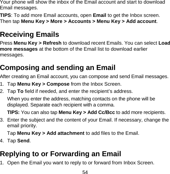 54 Your phone will show the inbox of the Email account and start to download Email messages. TIPS: To add more Email accounts, open Email to get the Inbox screen. Then tap Menu Key &gt; More &gt; Accounts &gt; Menu Key &gt; Add account. Receiving Emails Press Menu Key &gt; Refresh to download recent Emails. You can select Load more messages at the bottom of the Email list to download earlier messages. Composing and sending an Email After creating an Email account, you can compose and send Email messages. 1. Tap Menu Key &gt; Compose from the Inbox Screen. 2. Tap To field if needed, and enter the recipient’s address. When you enter the address, matching contacts on the phone will be displayed. Separate each recipient with a comma. TIPS: You can also tap Menu Key &gt; Add Cc/Bcc to add more recipients. 3.  Enter the subject and the content of your Email. If necessary, change the email priority. Tap Menu Key &gt; Add attachment to add files to the Email. 4. Tap Send. Replying to or Forwarding an Email 1.  Open the Email you want to reply to or forward from Inbox Screen. 