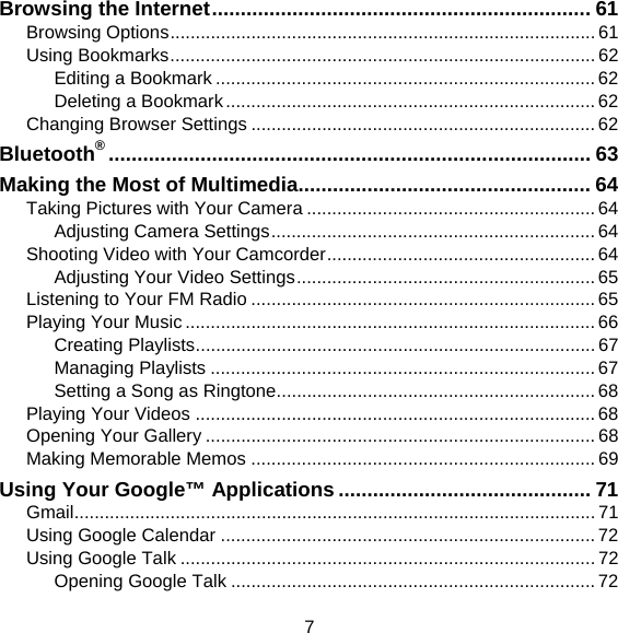 7 Browsing the Internet .................................................................. 61 Browsing Options .................................................................................... 61 Using Bookmarks .................................................................................... 62 Editing a Bookmark ........................................................................... 62 Deleting a Bookmark ......................................................................... 62 Changing Browser Settings .................................................................... 62 Bluetooth® .................................................................................... 63 Making the Most of Multimedia................................................... 64 Taking Pictures with Your Camera ......................................................... 64 Adjusting Camera Settings ................................................................ 64 Shooting Video with Your Camcorder ..................................................... 64 Adjusting Your Video Settings ........................................................... 65 Listening to Your FM Radio .................................................................... 65 Playing Your Music ................................................................................. 66 Creating Playlists ............................................................................... 67 Managing Playlists ............................................................................ 67 Setting a Song as Ringtone ............................................................... 68 Playing Your Videos ............................................................................... 68 Opening Your Gallery ............................................................................. 68 Making Memorable Memos .................................................................... 69 Using Your Google™ Applications ............................................ 71 Gmail ....................................................................................................... 71 Using Google Calendar .......................................................................... 72 Using Google Talk .................................................................................. 72 Opening Google Talk ........................................................................ 72 