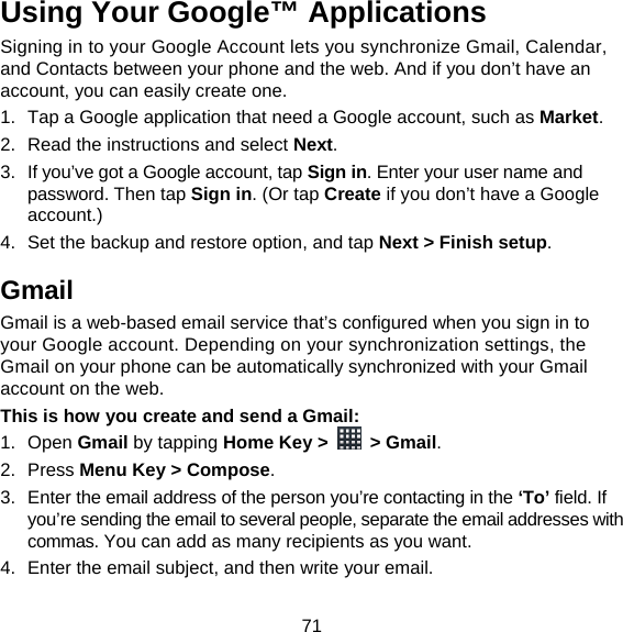 71 Using Your Google™ Applications Signing in to your Google Account lets you synchronize Gmail, Calendar, and Contacts between your phone and the web. And if you don’t have an account, you can easily create one. 1.  Tap a Google application that need a Google account, such as Market. 2.  Read the instructions and select Next. 3.  If you’ve got a Google account, tap Sign in. Enter your user name and password. Then tap Sign in. (Or tap Create if you don’t have a Google account.) 4.  Set the backup and restore option, and tap Next &gt; Finish setup. Gmail Gmail is a web-based email service that’s configured when you sign in to your Google account. Depending on your synchronization settings, the Gmail on your phone can be automatically synchronized with your Gmail account on the web. This is how you create and send a Gmail: 1. Open Gmail by tapping Home Key &gt;   &gt; Gmail. 2. Press Menu Key &gt; Compose. 3.  Enter the email address of the person you’re contacting in the ‘To’ field. If you’re sending the email to several people, separate the email addresses with commas. You can add as many recipients as you want. 4.  Enter the email subject, and then write your email. 