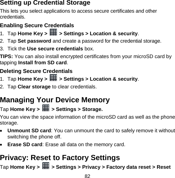 82 Setting up Credential Storage This lets you select applications to access secure certificates and other credentials. Enabling Secure Credentials 1. Tap Home Key &gt;    &gt; Settings &gt; Location &amp; security. 2. Tap Set password and create a password for the credential storage. 3. Tick the Use secure credentials box.  TIPS: You can also install encrypted certificates from your microSD card by tapping Install from SD card. Deleting Secure Credentials 1. Tap Home Key &gt;    &gt; Settings &gt; Location &amp; security. 2. Tap Clear storage to clear credentials. Managing Your Device Memory Tap Home Key &gt;    &gt; Settings &gt; Storage. You can view the space information of the microSD card as well as the phone storage.   Unmount SD card: You can unmount the card to safely remove it without switching the phone off.  Erase SD card: Erase all data on the memory card. Privacy: Reset to Factory Settings Tap Home Key &gt;    &gt; Settings &gt; Privacy &gt; Factory data reset &gt; Reset 