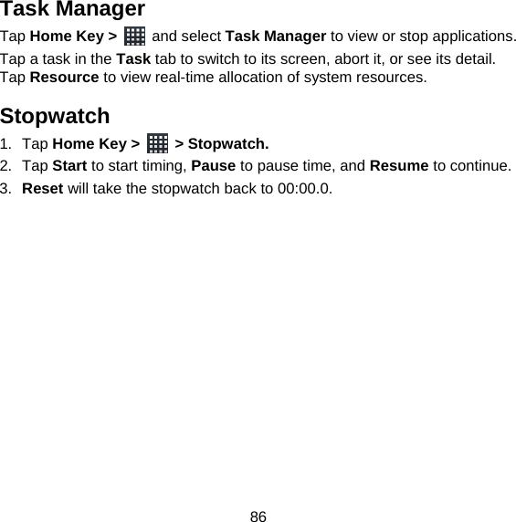 86 Task Manager Tap Home Key &gt;   and select Task Manager to view or stop applications. Tap a task in the Task tab to switch to its screen, abort it, or see its detail. Tap Resource to view real-time allocation of system resources. Stopwatch 1. Tap Home Key &gt;   &gt; Stopwatch. 2. Tap Start to start timing, Pause to pause time, and Resume to continue. 3.  Reset will take the stopwatch back to 00:00.0.  