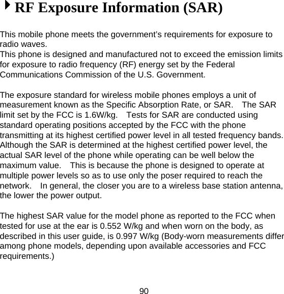 90 4RF Exposure Information (SAR)  This mobile phone meets the government’s requirements for exposure to radio waves. This phone is designed and manufactured not to exceed the emission limits for exposure to radio frequency (RF) energy set by the Federal Communications Commission of the U.S. Government.      The exposure standard for wireless mobile phones employs a unit of measurement known as the Specific Absorption Rate, or SAR.    The SAR limit set by the FCC is 1.6W/kg.    Tests for SAR are conducted using standard operating positions accepted by the FCC with the phone transmitting at its highest certified power level in all tested frequency bands.   Although the SAR is determined at the highest certified power level, the actual SAR level of the phone while operating can be well below the maximum value.    This is because the phone is designed to operate at multiple power levels so as to use only the poser required to reach the network.    In general, the closer you are to a wireless base station antenna, the lower the power output.  The highest SAR value for the model phone as reported to the FCC when tested for use at the ear is 0.552 W/kg and when worn on the body, as described in this user guide, is 0.997 W/kg (Body-worn measurements differ among phone models, depending upon available accessories and FCC requirements.)  