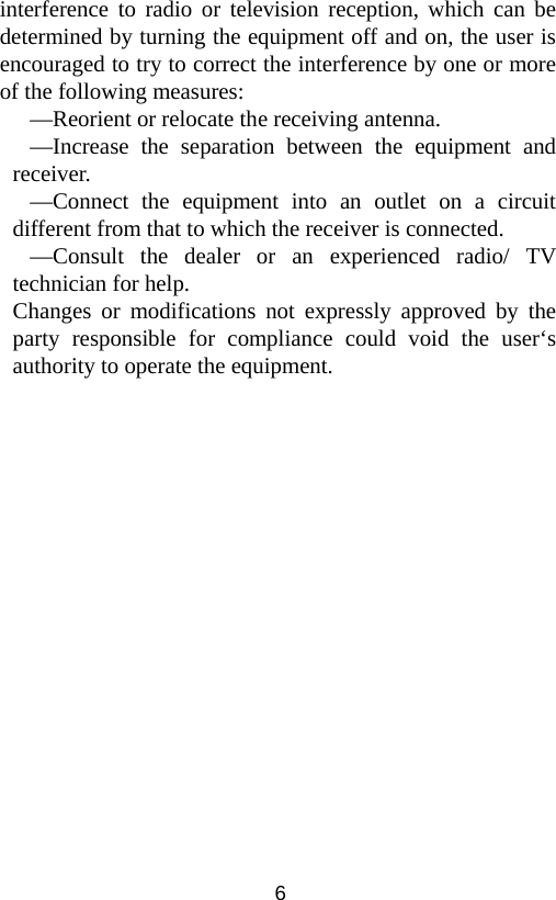  6interference to radio or television reception, which can be determined by turning the equipment off and on, the user is encouraged to try to correct the interference by one or more of the following measures: —Reorient or relocate the receiving antenna. —Increase the separation between the equipment and receiver. —Connect the equipment into an outlet on a circuit different from that to which the receiver is connected. —Consult the dealer or an experienced radio/ TV technician for help. Changes or modifications not expressly approved by the party responsible for compliance could void the user‘s authority to operate the equipment. 