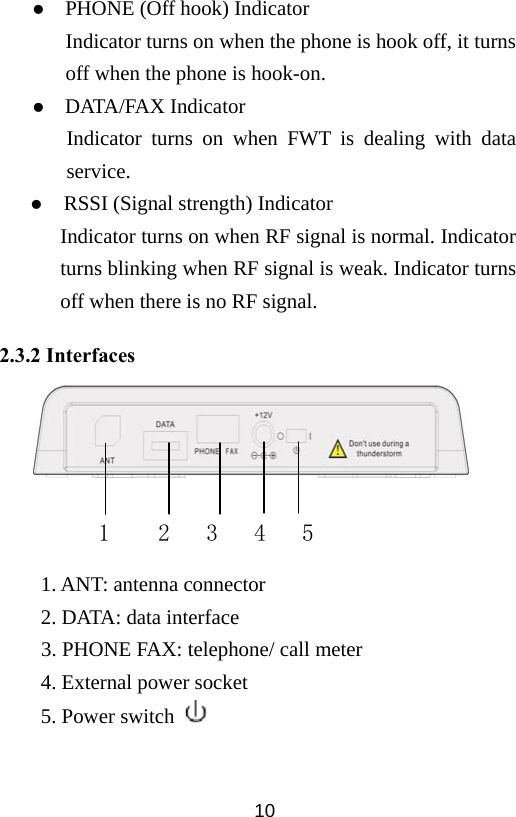  10z  PHONE (Off hook) Indicator Indicator turns on when the phone is hook off, it turns off when the phone is hook-on. z  DATA/FAX Indicator Indicator turns on when FWT is dealing with data service. z     RSSI (Signal strength) Indicator Indicator turns on when RF signal is normal. Indicator turns blinking when RF signal is weak. Indicator turns off when there is no RF signal. 2.3.2 Interfaces       1. ANT: antenna connector 2. DATA: data interface 3. PHONE FAX: telephone/ call meter 4. External power socket 5. Power switch          1    2   3   4   5 