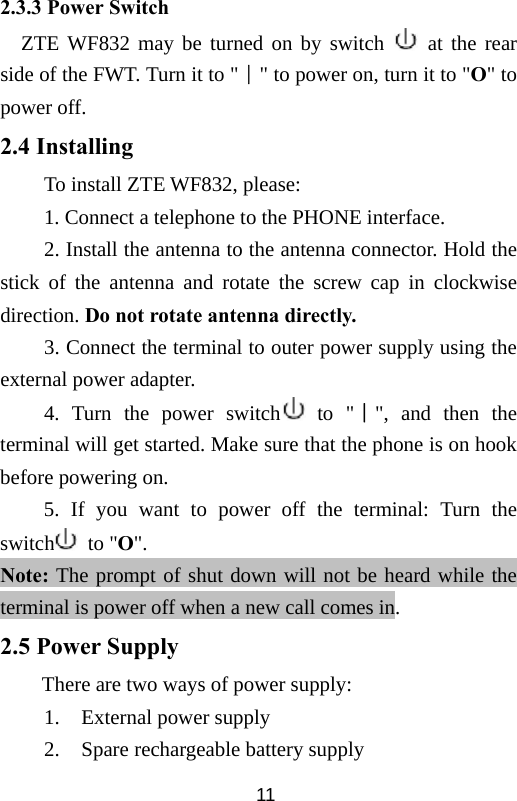  112.3.3 Power Switch ZTE WF832 may be turned on by switch   at the rear side of the FWT. Turn it to &quot;∣&quot; to power on, turn it to &quot;О&quot; to power off. 2.4 Installing To install ZTE WF832, please: 1. Connect a telephone to the PHONE interface. 2. Install the antenna to the antenna connector. Hold the stick of the antenna and rotate the screw cap in clockwise direction. Do not rotate antenna directly. 3. Connect the terminal to outer power supply using the external power adapter. 4. Turn the power switch  to &quot;∣&quot;, and then the terminal will get started. Make sure that the phone is on hook before powering on. 5. If you want to power off the terminal: Turn the switch  to &quot;О&quot;. Note: The prompt of shut down will not be heard while the terminal is power off when a new call comes in. 2.5 Power Supply There are two ways of power supply: 1. External power supply 2. Spare rechargeable battery supply 