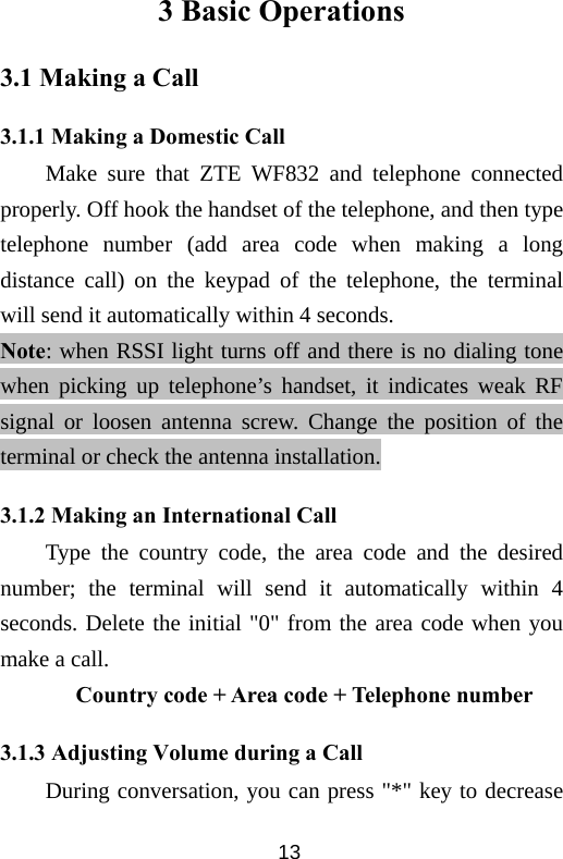  133 Basic Operations 3.1 Making a Call 3.1.1 Making a Domestic Call Make sure that ZTE WF832 and telephone connected properly. Off hook the handset of the telephone, and then type telephone number (add area code when making a long distance call) on the keypad of the telephone, the terminal will send it automatically within 4 seconds. Note: when RSSI light turns off and there is no dialing tone when picking up telephone’s handset, it indicates weak RF signal or loosen antenna screw. Change the position of the terminal or check the antenna installation. 3.1.2 Making an International Call Type the country code, the area code and the desired number; the terminal will send it automatically within 4 seconds. Delete the initial &quot;0&quot; from the area code when you make a call. Country code + Area code + Telephone number   3.1.3 Adjusting Volume during a Call During conversation, you can press &quot;*&quot; key to decrease 