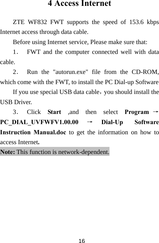  164 Access Internet ZTE WF832 FWT supports the speed of 153.6 kbps Internet access through data cable. Before using Internet service, Please make sure that: 1．  FWT and the computer connected well with data cable. 2． Run the &quot;autorun.exe&quot; file from the CD-ROM, which come with the FWT, to install the PC Dial-up Software   If you use special USB data cable，you should install the USB Driver. 3． Click  Start ,and then select Program →PC_DIAL_UVFWFV1.00.00 →Dial-Up Software Instruction Manual.doc to get the information on how to access Internet. Note: This function is network-dependent.   