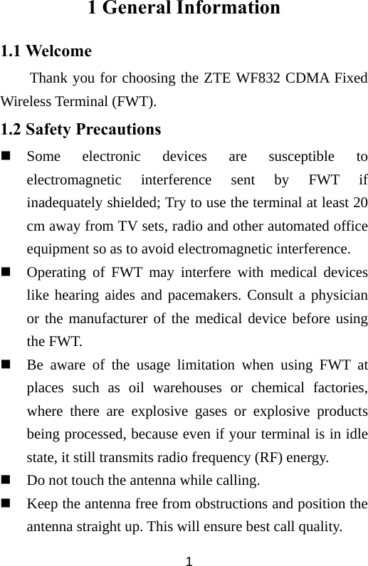  11 General Information 1.1 Welcome Thank you for choosing the ZTE WF832 CDMA Fixed Wireless Terminal (FWT). 1.2 Safety Precautions  Some electronic devices are susceptible to electromagnetic interference sent by FWT if inadequately shielded; Try to use the terminal at least 20 cm away from TV sets, radio and other automated office equipment so as to avoid electromagnetic interference.  Operating of FWT may interfere with medical devices like hearing aides and pacemakers. Consult a physician or the manufacturer of the medical device before using the FWT.  Be aware of the usage limitation when using FWT at places such as oil warehouses or chemical factories, where there are explosive gases or explosive products being processed, because even if your terminal is in idle state, it still transmits radio frequency (RF) energy.    Do not touch the antenna while calling.  Keep the antenna free from obstructions and position the antenna straight up. This will ensure best call quality. 