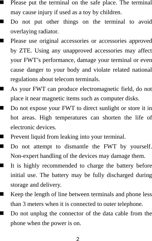  2 Please put the terminal on the safe place. The terminal may cause injury if used as a toy by children.  Do not put other things on the terminal to avoid overlaying radiator.  Please use original accessories or accessories approved by ZTE. Using any unapproved accessories may affect your FWT’s performance, damage your terminal or even cause danger to your body and violate related national regulations about telecom terminals.  As your FWT can produce electromagnetic field, do not place it near magnetic items such as computer disks.  Do not expose your FWT to direct sunlight or store it in hot areas. High temperatures can shorten the life of electronic devices.  Prevent liquid from leaking into your terminal.  Do not attempt to dismantle the FWT by yourself. Non-expert handling of the devices may damage them.  It is highly recommended to charge the battery before initial use. The battery may be fully discharged during storage and delivery.  Keep the length of line between terminals and phone less than 3 meters when it is connected to outer telephone.  Do not unplug the connector of the data cable from the phone when the power is on. 