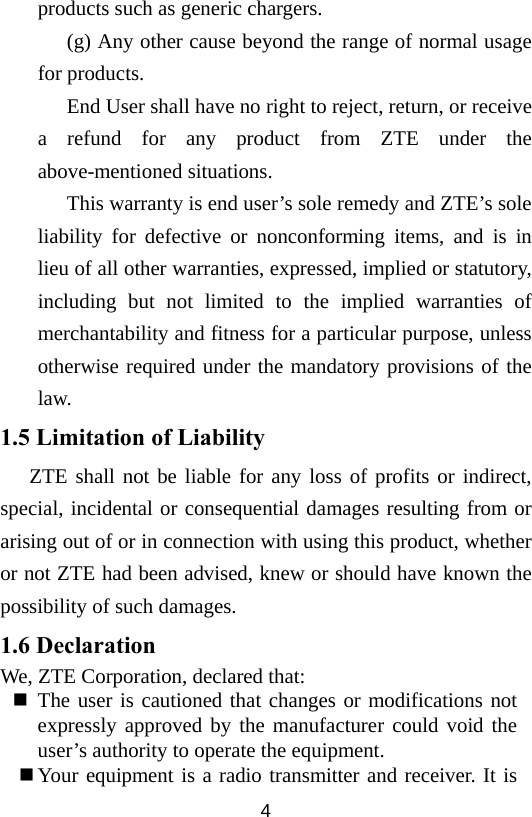  4products such as generic chargers. (g) Any other cause beyond the range of normal usage for products.   End User shall have no right to reject, return, or receive a refund for any product from ZTE under the above-mentioned situations. This warranty is end user’s sole remedy and ZTE’s sole liability for defective or nonconforming items, and is in lieu of all other warranties, expressed, implied or statutory, including but not limited to the implied warranties of merchantability and fitness for a particular purpose, unless otherwise required under the mandatory provisions of the law.  1.5 Limitation of Liability ZTE shall not be liable for any loss of profits or indirect, special, incidental or consequential damages resulting from or arising out of or in connection with using this product, whether or not ZTE had been advised, knew or should have known the possibility of such damages. 1.6 Declaration We, ZTE Corporation, declared that:  The user is cautioned that changes or modifications not expressly approved by the manufacturer could void the user’s authority to operate the equipment.  Your equipment is a radio transmitter and receiver. It is 