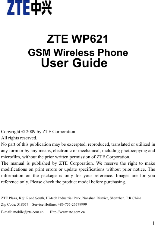                               1    ZTE WP621 GSM Wireless Phone               User Guide    Copyright © 2009 by ZTE Corporation All rights reserved. No part of this publication may be excerpted, reproduced, translated or utilized in any form or by any means, electronic or mechanical, including photocopying and microfilm, without the prior written permission of ZTE Corporation. The manual is published by ZTE Corporation. We reserve the right to make modifications on print errors or update specifications without prior notice. The information on the package is only for your reference. Images are for you reference only. Please check the product model before purchasing.   -------------------------------------------------------------------------------------------------------------------------ZTE Plaza, Keji Road South, Hi-tech Industrial Park, Nanshan District, Shenzhen, P.R.China   Zip Code: 518057    Service Hotline: +86-755-26779999     E-mail: mobile@zte.com.cn     Http://www.zte.com.cn 