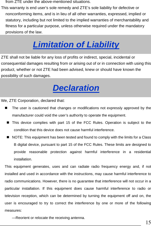                               15from ZTE under the above-mentioned situations. This warranty is end user’s sole remedy and ZTE’s sole liability for defective or nonconforming items, and is in lieu of all other warranties, expressed, implied or statutory, including but not limited to the implied warranties of merchantability and fitness for a particular purpose, unless otherwise required under the mandatory provisions of the law.   Limitation of Liability ZTE shall not be liable for any loss of profits or indirect, special, incidental or consequential damages resulting from or arising out of or in connection with using this product, whether or not ZTE had been advised, knew or should have known the possibility of such damages. Declaration We, ZTE Corporation, declared that:   The user is cautioned that changes or modifications not expressly approved by the manufacturer could void the user’s authority to operate the equipment.   This device complies with part 15 of the FCC Rules. Operation is subject to the condition that this device does not cause harmful interference.   NOTE: This equipment has been tested and found to comply with the limits for a Class B digital device, pursuant to part 15 of the FCC Rules. These limits are designed to provide reasonable protection against harmful interference in a residential installation.  This equipment generates, uses and can radiate radio frequency energy and, if not installed and used in accordance with the instructions, may cause harmful interference to radio communications. However, there is no guarantee that interference will not occur in a particular installation. If this equipment does cause harmful interference to radio or television reception, which can be determined by turning the equipment off and on, the user is encouraged to try to correct the interference by one or more of the following measures: —Reorient or relocate the receiving antenna. 