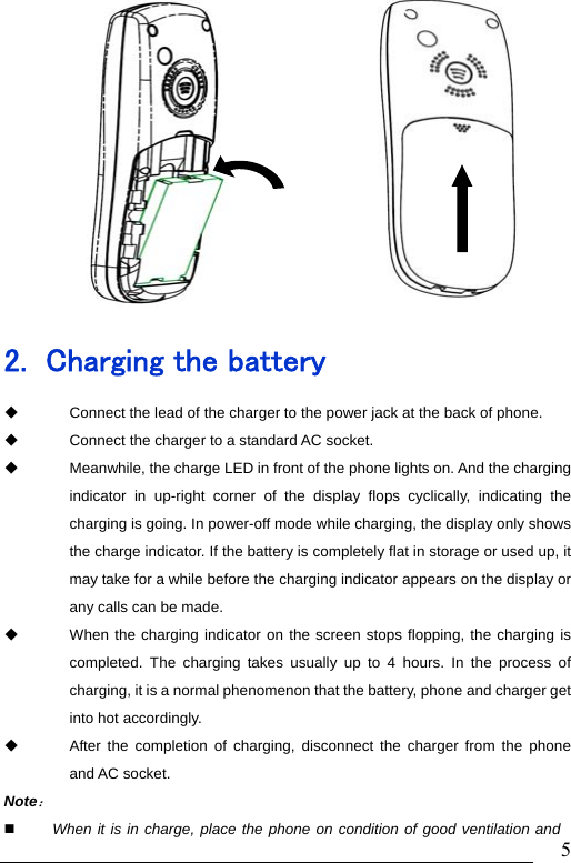                               5            2. Charging the battery   Connect the lead of the charger to the power jack at the back of phone.   Connect the charger to a standard AC socket.   Meanwhile, the charge LED in front of the phone lights on. And the charging indicator in up-right corner of the display flops cyclically, indicating the charging is going. In power-off mode while charging, the display only shows the charge indicator. If the battery is completely flat in storage or used up, it may take for a while before the charging indicator appears on the display or any calls can be made.   When the charging indicator on the screen stops flopping, the charging is completed. The charging takes usually up to 4 hours. In the process of charging, it is a normal phenomenon that the battery, phone and charger get into hot accordingly.   After the completion of charging, disconnect the charger from the phone and AC socket. Note：   When it is in charge, place the phone on condition of good ventilation and 
