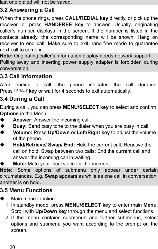  20 last one dialed will not be saved. 3.2 Answering a Call When the phone rings, press CALL/REDIAL key directly, or pick up the receiver, or press HANDFREE key  to answer. Usually, originating caller’s number displays in the screen. If the number is listed in the contacts already, the corresponding name will be shown. Hang on receiver to end call. Make sure to exit hand-free mode to guarantee next call to come in.   Note: Originating caller’s information display needs network support.   Pulling away and inserting power supply adapter is forbidden during conversation. 3.3 Call Information After ending a call, the phone indicates the call duration. Press key or wait for 4 seconds to exit automatically.   3.4 During a Call During a call, you can press MENU/SELECT key to select and confirm Options in the Menu.  Answer: Answer the incoming call.  Busy: Send busy tone to the dialer when you are busy in call.  Volume: Press Up/Down or Left/Right key to adjust the volume of the phone.  Hold/Retrieve/ Swap/ End: Hold the current call; Reactive the call on hold; Swap between two calls; End the current call and answer the incoming call in waiting.  Mute: Mute your local voice for the moment. Note: Some options of submenu only appear under certain circumstances. E.g. Swap appears as while as one call in conversation, another is on hold. 3.5 Menu Functions     Main menu function:   1. In standby mode, press MENU/SELECT key to enter main Menu. Scroll with Up/Down key through the menu and select functions. 2. If the menu contains submenus and further submenus, select options and submenu you want according to the prompt on the screen. 