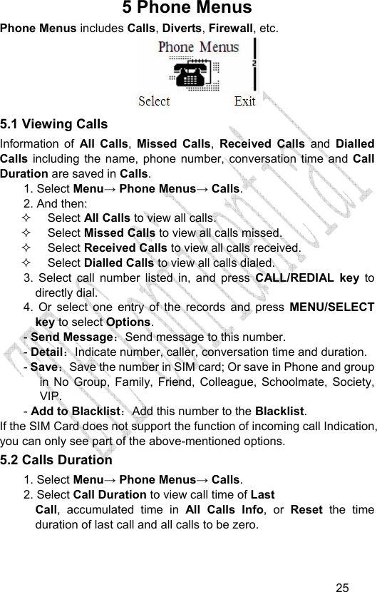                                   255 Phone Menus Phone Menus includes Calls, Diverts, Firewall, etc.  5.1 Viewing Calls Information of All Calls,  Missed Calls,  Received Calls and Dialled Calls  including the name, phone number, conversation time and Call Duration are saved in Calls. 1. Select Menu→ Phone Menus→ Calls. 2. And then:  Select All Calls to view all calls.  Select Missed Calls to view all calls missed.   Select Received Calls to view all calls received.  Select Dialled Calls to view all calls dialed. 3. Select call number listed in, and press CALL/REDIAL key to directly dial. 4. Or select one entry of the records and press MENU/SELECT key to select Options. - Send Message：Send message to this number. - Detail：Indicate number, caller, conversation time and duration. - Save：Save the number in SIM card; Or save in Phone and group in No Group, Family, Friend, Colleague, Schoolmate, Society, VIP. - Add to Blacklist：Add this number to the Blacklist. If the SIM Card does not support the function of incoming call Indication, you can only see part of the above-mentioned options. 5.2 Calls Duration   1. Select Menu→ Phone Menus→ Calls. 2. Select Call Duration to view call time of Last  Call, accumulated time in All Calls Info, or Reset the time duration of last call and all calls to be zero. 
