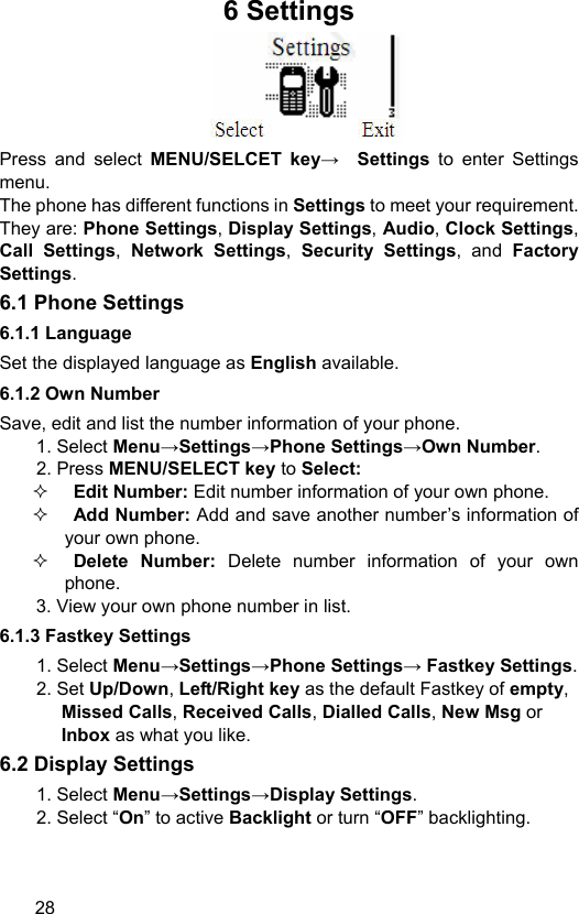  28 6 Settings  Press and select MENU/SELCET key→ Settings  to enter Settings menu.  The phone has different functions in Settings to meet your requirement. They are: Phone Settings, Display Settings, Audio, Clock Settings, Call Settings, Network Settings,  Security Settings, and Factory Settings.  6.1 Phone Settings   6.1.1 Language Set the displayed language as English available.   6.1.2 Own Number Save, edit and list the number information of your phone. 1. Select Menu→Settings→Phone Settings→Own Number. 2. Press MENU/SELECT key to Select:  Edit Number: Edit number information of your own phone.  Add Number: Add and save another number’s information of your own phone.  Delete Number: Delete number information of your own phone. 3. View your own phone number in list. 6.1.3 Fastkey Settings 1. Select Menu→Settings→Phone Settings→ Fastkey Settings. 2. Set Up/Down, Left/Right key as the default Fastkey of empty, Missed Calls, Received Calls, Dialled Calls, New Msg or Inbox as what you like.   6.2 Display Settings 1. Select Menu→Settings→Display Settings. 2. Select “On” to active Backlight or turn “OFF” backlighting.   